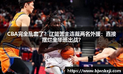 CBA完全乱套了？辽篮苦主连裁两名外援：直接摆烂全华班出战？